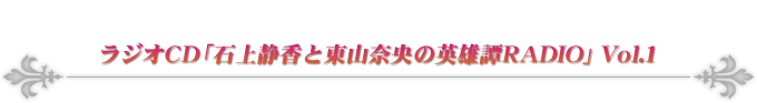 ラジオCD「石上静香と東山奈央の英雄譚RADIO」Vol.1